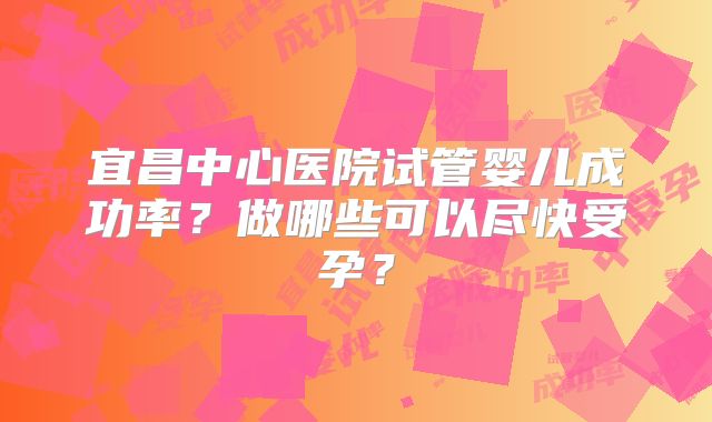 宜昌中心医院试管婴儿成功率？做哪些可以尽快受孕？