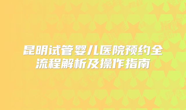 昆明试管婴儿医院预约全流程解析及操作指南