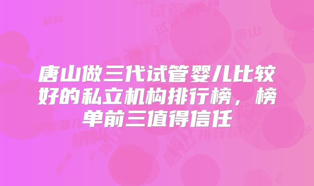 唐山做三代试管婴儿比较好的私立机构排行榜，榜单前三值得信任