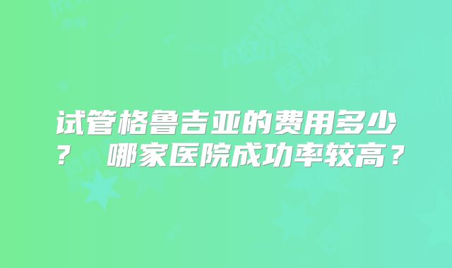 试管格鲁吉亚的费用多少? 哪家医院成功率较高?