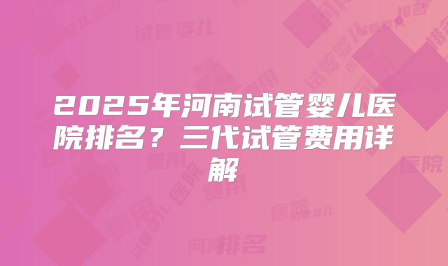 2025年河南试管婴儿医院排名？三代试管费用详解