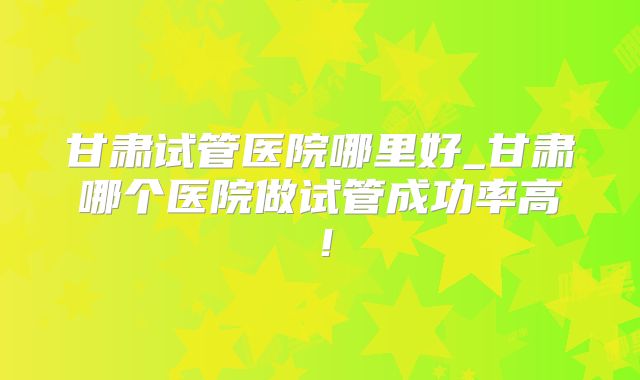 甘肃试管医院哪里好_甘肃哪个医院做试管成功率高！