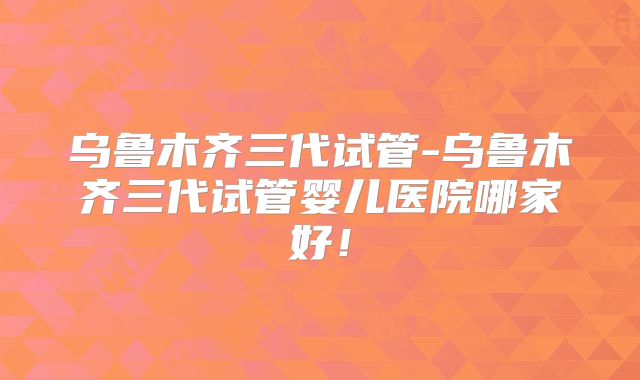 乌鲁木齐三代试管-乌鲁木齐三代试管婴儿医院哪家好！