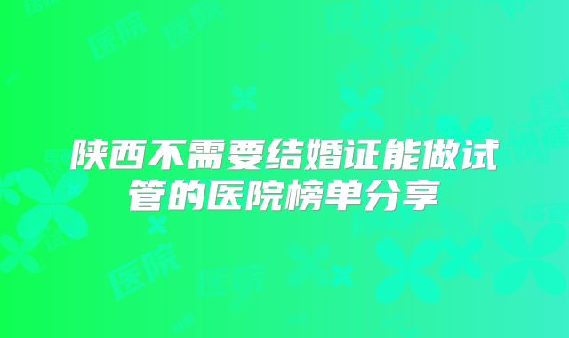 陕西不需要结婚证能做试管的医院榜单分享