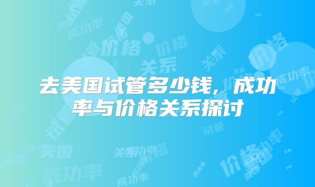 去美国试管多少钱, 成功率与价格关系探讨