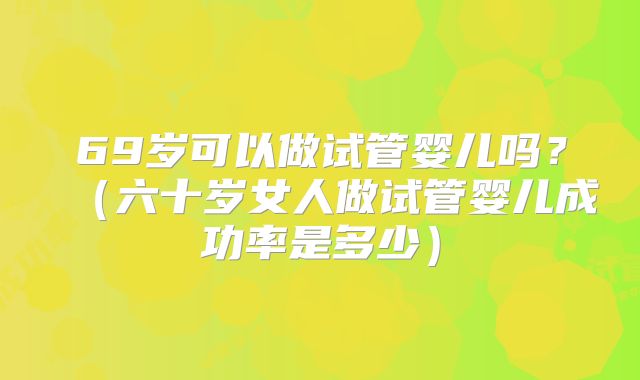 69岁可以做试管婴儿吗？（六十岁女人做试管婴儿成功率是多少）