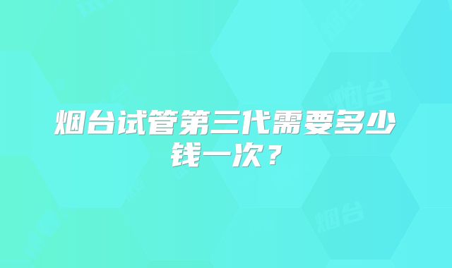 烟台试管第三代需要多少钱一次？