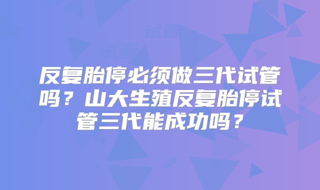 反复胎停必须做三代试管吗？山大生殖反复胎停试管三代能成功吗？