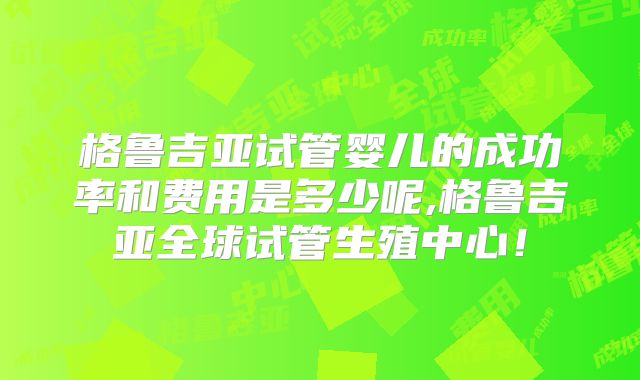 格鲁吉亚试管婴儿的成功率和费用是多少呢,格鲁吉亚全球试管生殖中心！