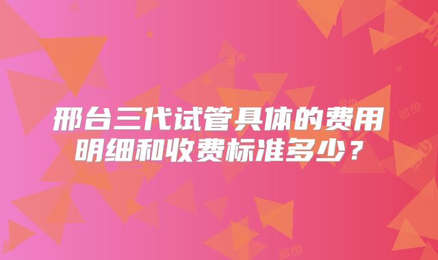 邢台三代试管具体的费用明细和收费标准多少?