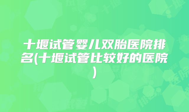 十堰试管婴儿双胎医院排名(十堰试管比较好的医院)