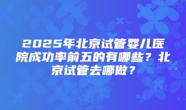 2025年北京试管婴儿医院成功率前五的有哪些？北京试管去哪做？