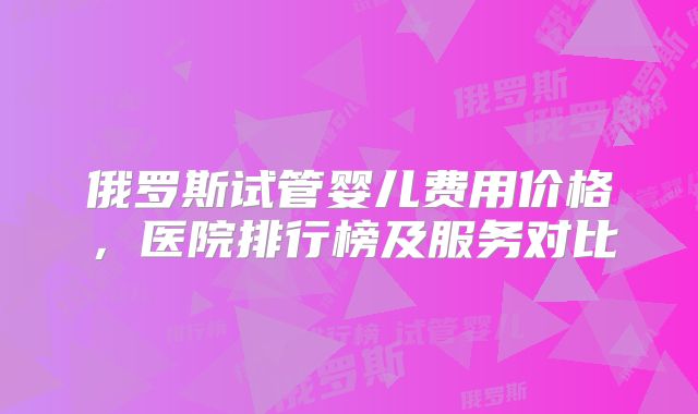 俄罗斯试管婴儿费用价格，医院排行榜及服务对比