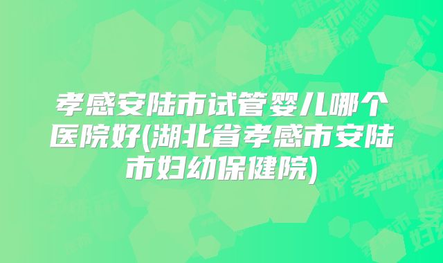 孝感安陆市试管婴儿哪个医院好(湖北省孝感市安陆市妇幼保健院)