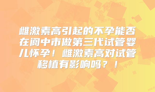 雌激素高引起的不孕能否在阆中市做第三代试管婴儿怀孕！雌激素高对试管移植有影响吗？！
