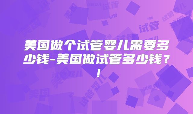 美国做个试管婴儿需要多少钱-美国做试管多少钱?!