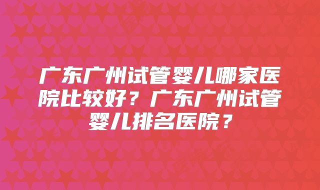 广东广州试管婴儿哪家医院比较好？广东广州试管婴儿排名医院？