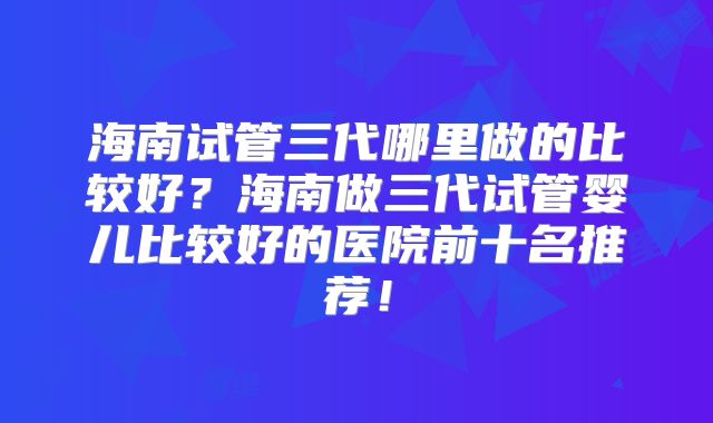 海南试管三代哪里做的比较好？海南做三代试管婴儿比较好的医院前十名推荐！