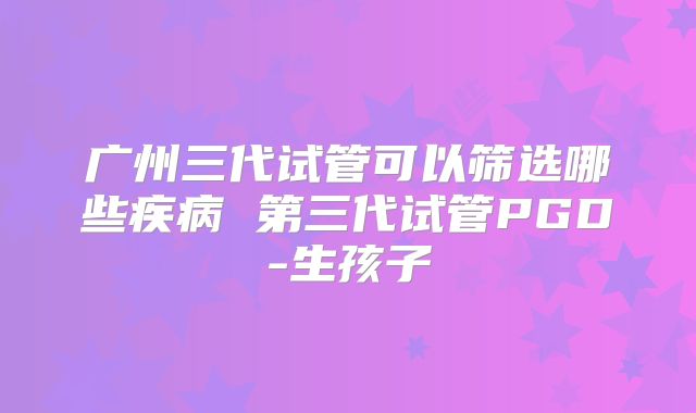 广州三代试管可以筛选哪些疾病 第三代试管PGD-生孩子