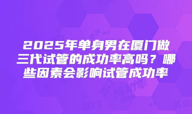 2025年单身男在厦门做三代试管的成功率高吗？哪些因素会影响试管成功率