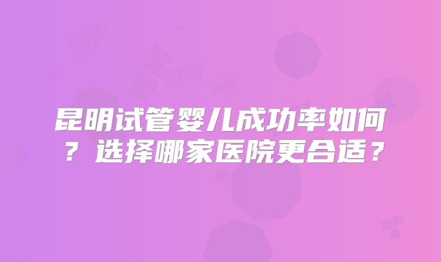 昆明试管婴儿成功率如何？选择哪家医院更合适？