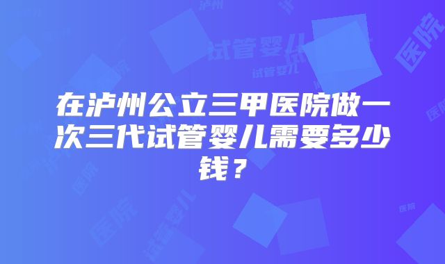 在泸州公立三甲医院做一次三代试管婴儿需要多少钱？