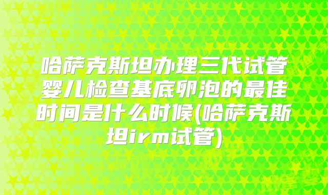 哈萨克斯坦办理三代试管婴儿检查基底卵泡的最佳时间是什么时候(哈萨克斯坦irm试管)