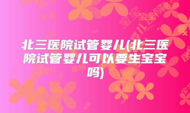 北三医院试管婴儿(北三医院试管婴儿可以要生宝宝吗)