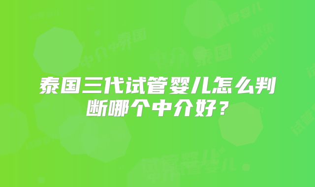 泰国三代试管婴儿怎么判断哪个中介好？