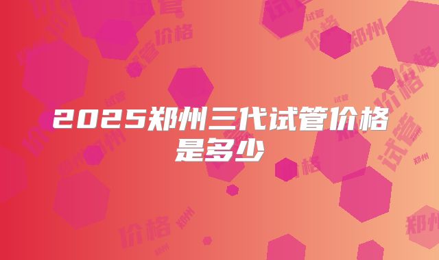 2025郑州三代试管价格是多少