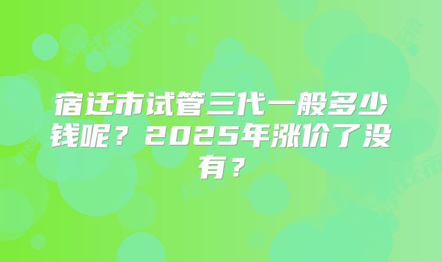 宿迁市试管三代一般多少钱呢？2025年涨价了没有？