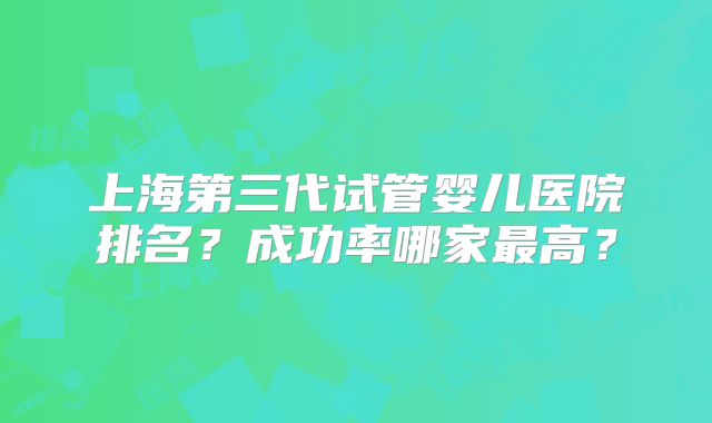 上海第三代试管婴儿医院排名？成功率哪家最高？