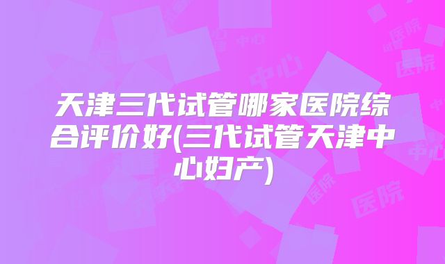 天津三代试管哪家医院综合评价好(三代试管天津中心妇产)