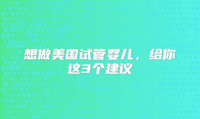想做美国试管婴儿，给你这3个建议