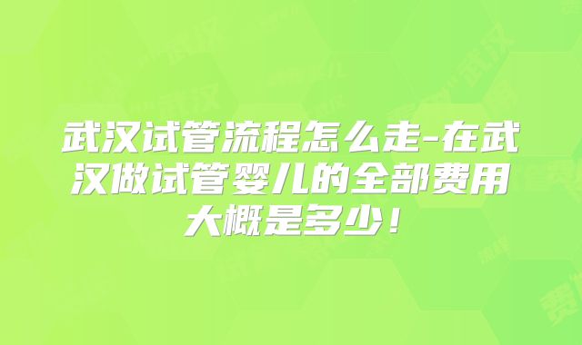 武汉试管流程怎么走-在武汉做试管婴儿的全部费用大概是多少！