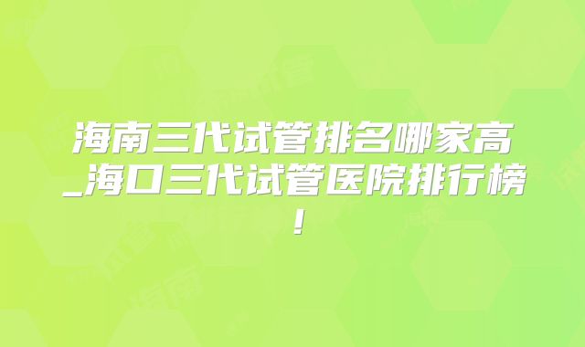 海南三代试管排名哪家高_海口三代试管医院排行榜！