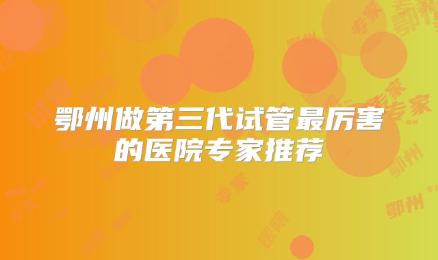 鄂州做第三代试管最厉害的医院专家推荐