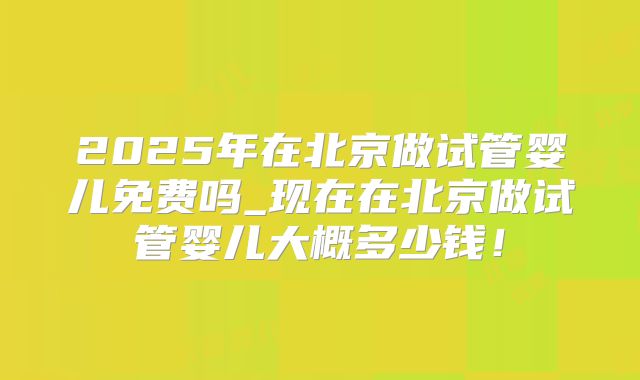 2025年在北京做试管婴儿免费吗_现在在北京做试管婴儿大概多少钱!