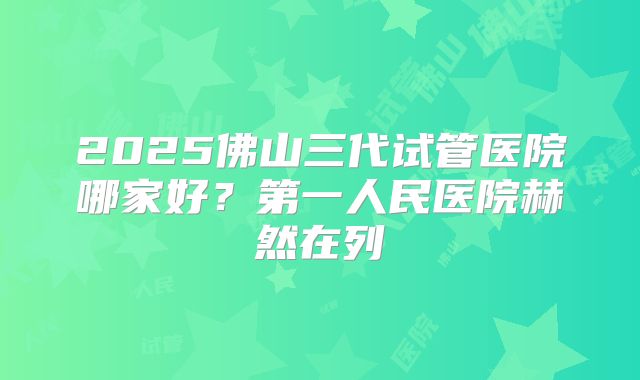 2025佛山三代试管医院哪家好？第一人民医院赫然在列