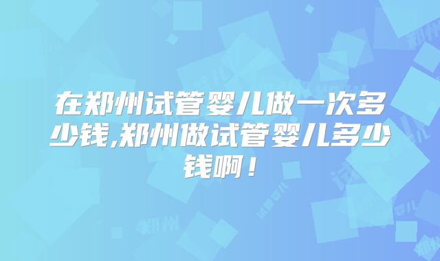 在郑州试管婴儿做一次多少钱,郑州做试管婴儿多少钱啊！