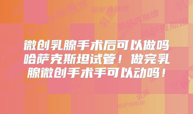 微创乳腺手术后可以做吗哈萨克斯坦试管！做完乳腺微创手术手可以动吗！