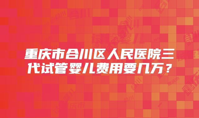重庆市合川区人民医院三代试管婴儿费用要几万？
