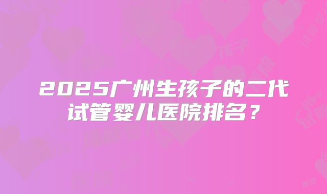 2025广州生孩子的二代试管婴儿医院排名？