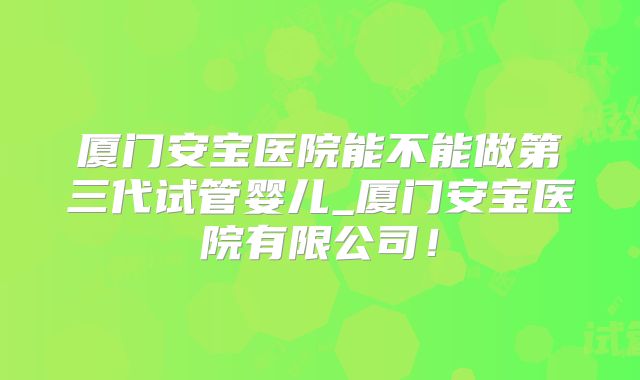 厦门安宝医院能不能做第三代试管婴儿_厦门安宝医院有限公司！