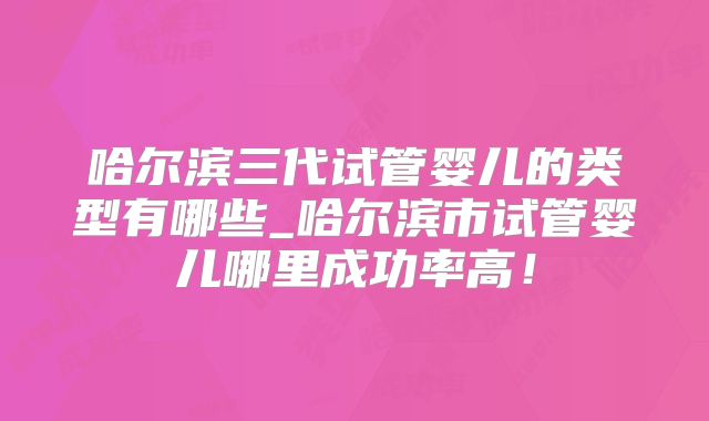 哈尔滨三代试管婴儿的类型有哪些_哈尔滨市试管婴儿哪里成功率高！
