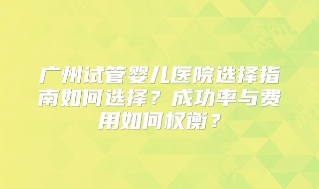 广州试管婴儿医院选择指南如何选择？成功率与费用如何权衡？