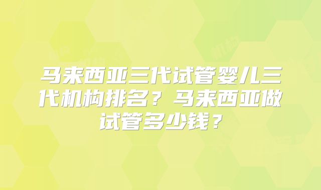 马来西亚三代试管婴儿三代机构排名?马来西亚做试管多少钱?