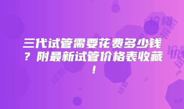 三代试管需要花费多少钱？附最新试管价格表收藏！
