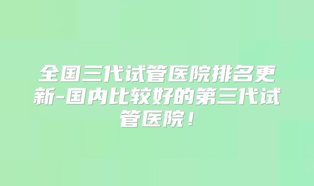 全国三代试管医院排名更新-国内比较好的第三代试管医院！
