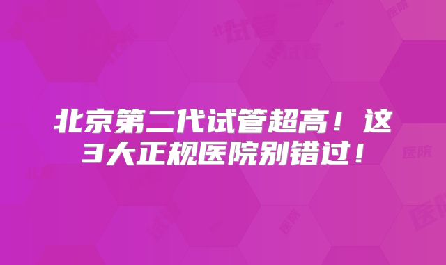 北京第二代试管超高！这3大正规医院别错过！